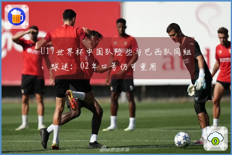 U17世界杯中国队险些与巴西队同组，球迷：02年口号仍可重用