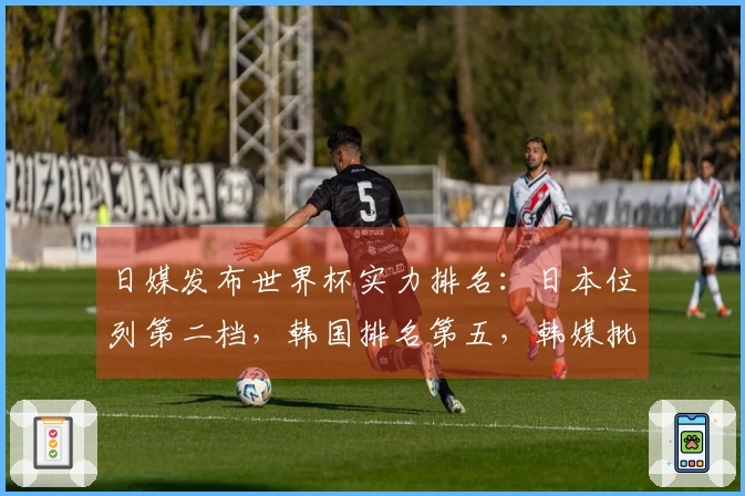 日媒发布世界杯实力排名：日本位列第二档，韩国排名第五，韩媒批评其自负傲慢