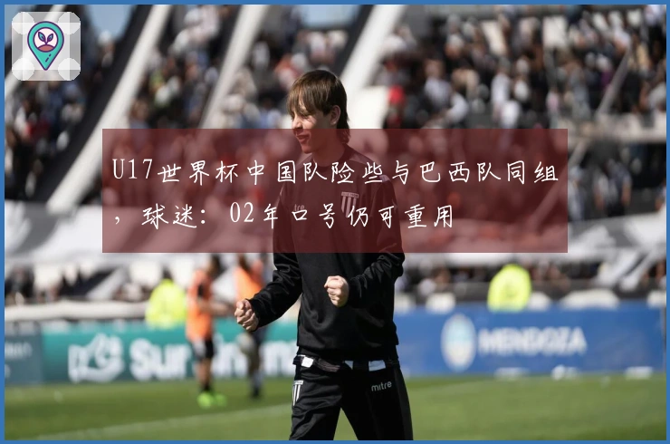 U17世界杯中国队险些与巴西队同组，球迷：02年口号仍可重用